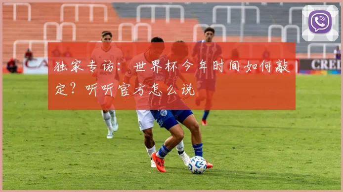 独家专访：世界杯今年时间如何敲定？听听官方怎么说