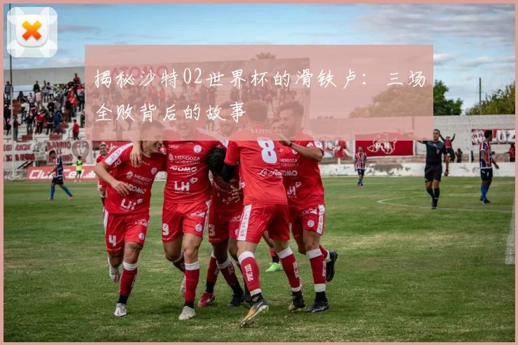 揭秘沙特02世界杯的滑铁卢：三场全败背后的故事