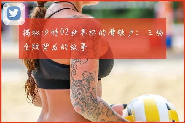 揭秘沙特02世界杯的滑铁卢：三场全败背后的故事