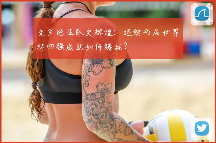克罗地亚队史辉煌:连续两届世界杯四强成就如何铸就?