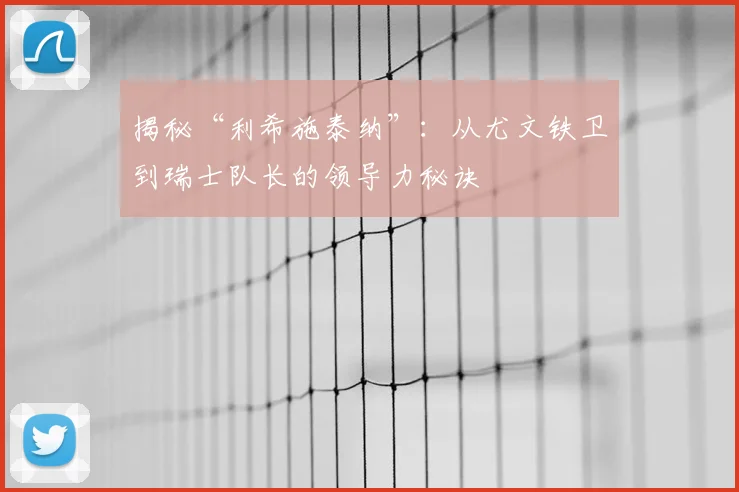 揭秘“利希施泰纳”:从尤文铁卫到瑞士队长的领导力秘诀