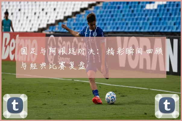 国足与阿根廷对决：精彩瞬间回顾与经典比赛复盘