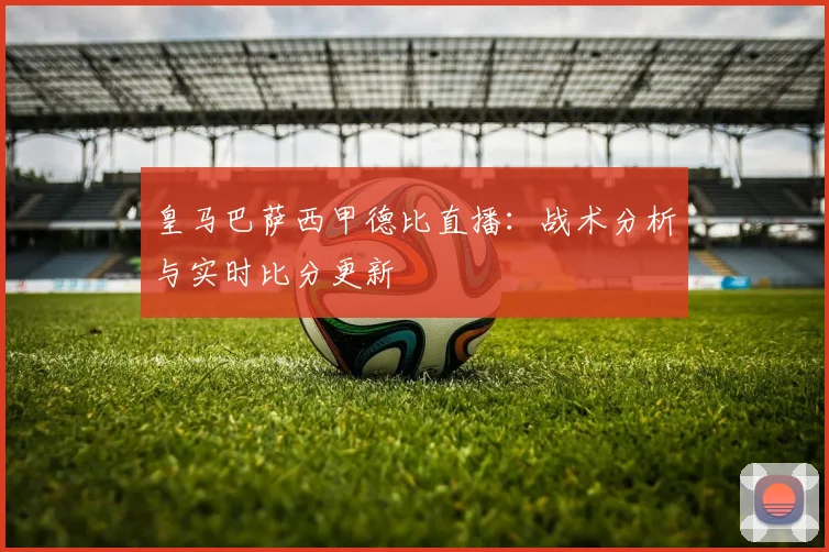 皇马巴萨西甲德比直播:战术分析与实时比分更新