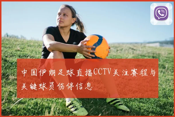 中国伊朗足球直播CCTV关注赛程与关键球员伤停信息