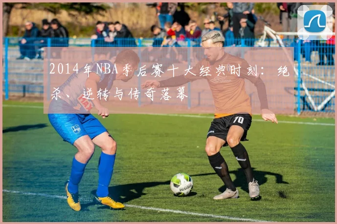 2014年NBA季后赛十大经典时刻:绝杀、逆转与传奇落幕