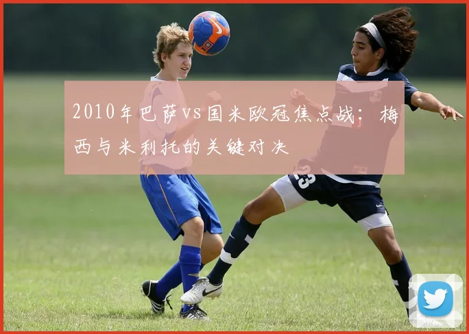 2010年巴萨vs国米欧冠焦点战：梅西与米利托的关键对决