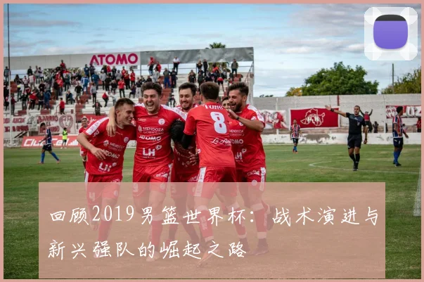回顾2019男篮世界杯：战术演进与新兴强队的崛起之路