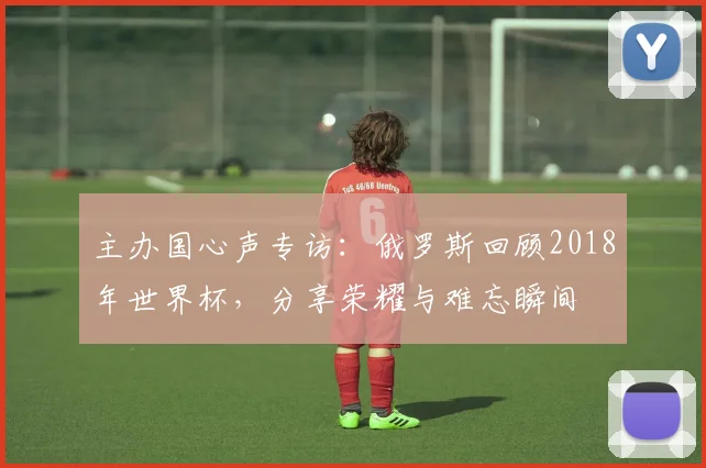 主办国心声专访：俄罗斯回顾2018年世界杯，分享荣耀与难忘瞬间