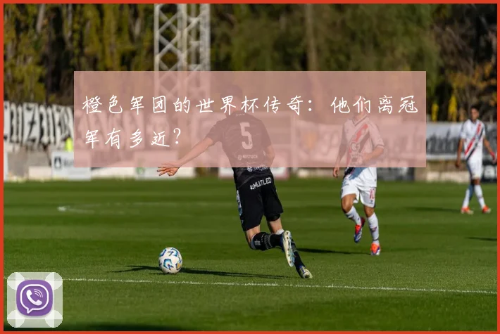 橙色军团的世界杯传奇：他们离冠军有多近？