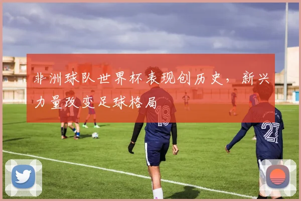 非洲球队世界杯表现创历史，新兴力量改变足球格局
